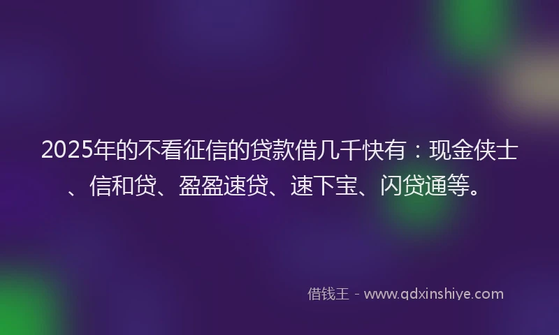 2025年的不看征信的贷款借几千快有：现金侠士、信和贷、盈盈速贷、速下宝、闪贷通等。