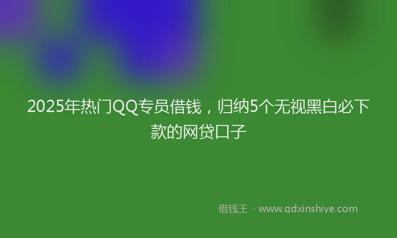 2025年热门QQ专员借钱，归纳5个无视黑白必下款的网贷口子