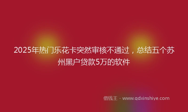 2025年热门乐花卡突然审核不通过，总结五个苏州黑户贷款5万的软件