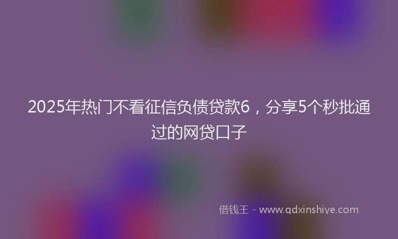2025年热门不看征信负债贷款6，分享5个秒批通过的网贷口子
