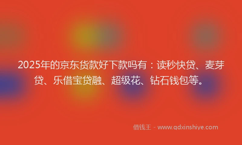 2025年的京东货款好下款吗有：读秒快贷、麦芽贷、乐借宝贷融、超级花、钻石钱包等。