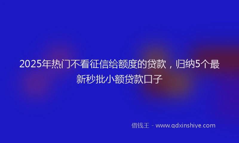 2025年热门不看征信给额度的贷款，归纳5个最新秒批小额贷款口子