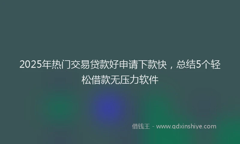 2025年热门交易贷款好申请下款快，总结5个轻松借款无压力软件
