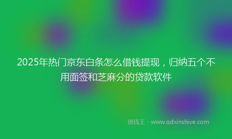 2025年热门京东白条怎么借钱提现，归纳五个不用面签和芝麻分的贷款软件