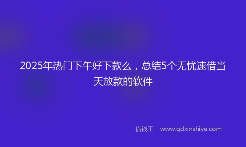 2025年热门下午好下款么，总结5个无忧速借当天放款的软件