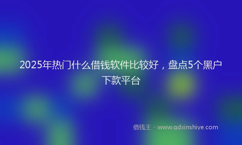 2025年热门什么借钱软件比较好，盘点5个黑户下款平台