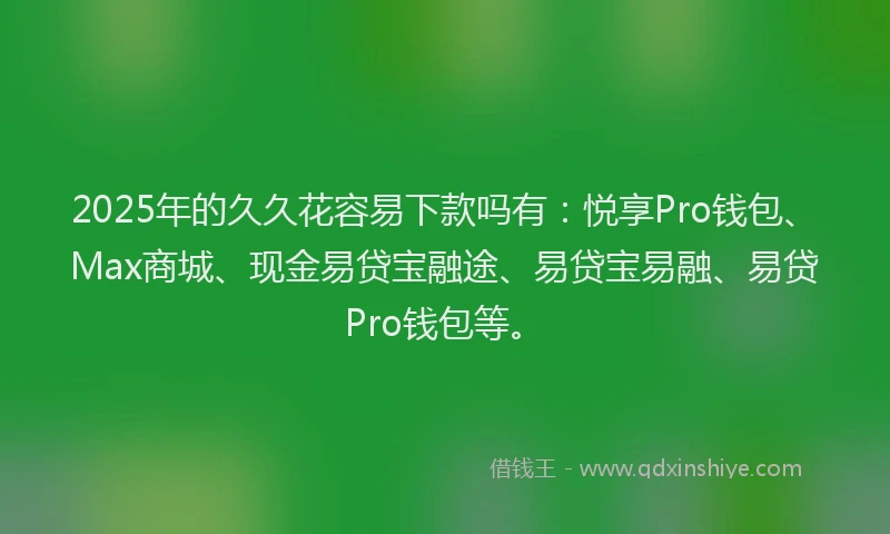 2025年的久久花容易下款吗有：悦享Pro钱包、Max商城、现金易贷宝融途、易贷宝易融、易贷Pro钱包等。