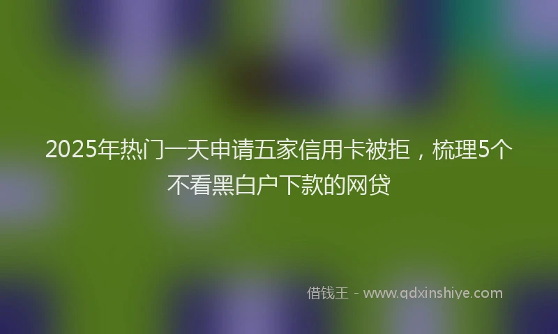 2025年热门一天申请五家信用卡被拒，梳理5个不看黑白户下款的网贷