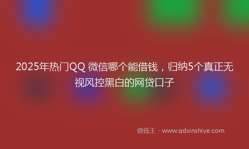 2025年热门QQ 微信哪个能借钱，归纳5个真正无视风控黑白的网贷口子