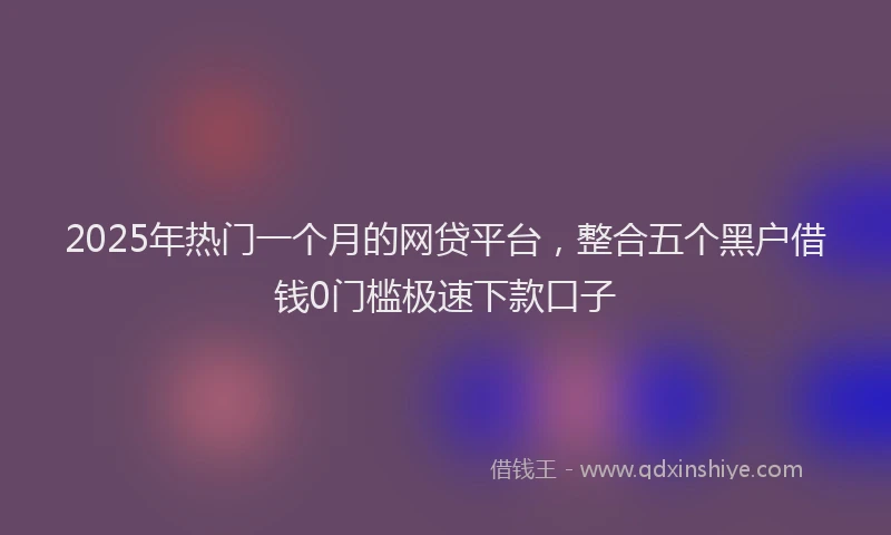 2025年热门一个月的网贷平台，整合五个黑户借钱0门槛极速下款口子