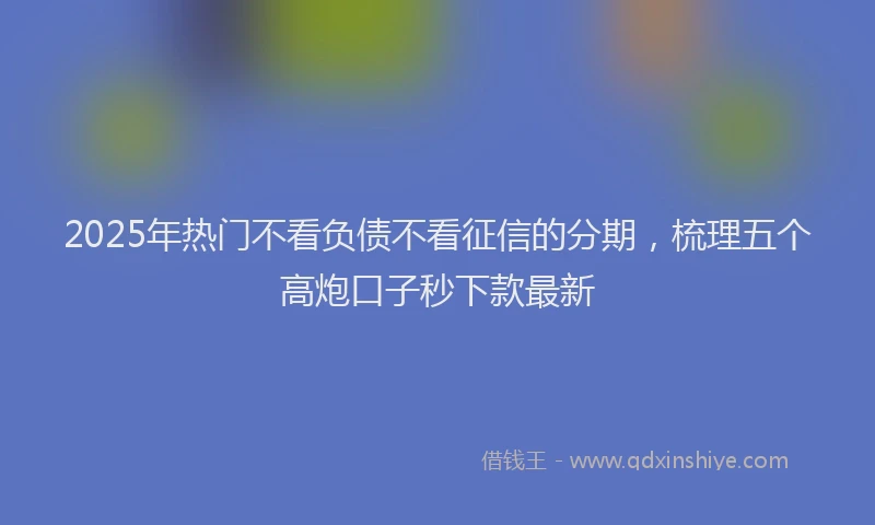 2025年热门不看负债不看征信的分期，梳理五个高炮口子秒下款最新