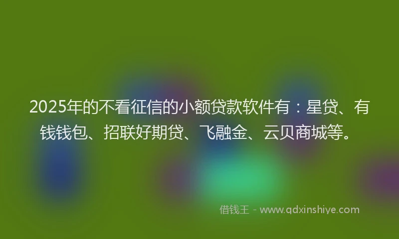 2025年的不看征信的小额贷款软件有：星贷、有钱钱包、招联好期贷、飞融金、云贝商城等。
