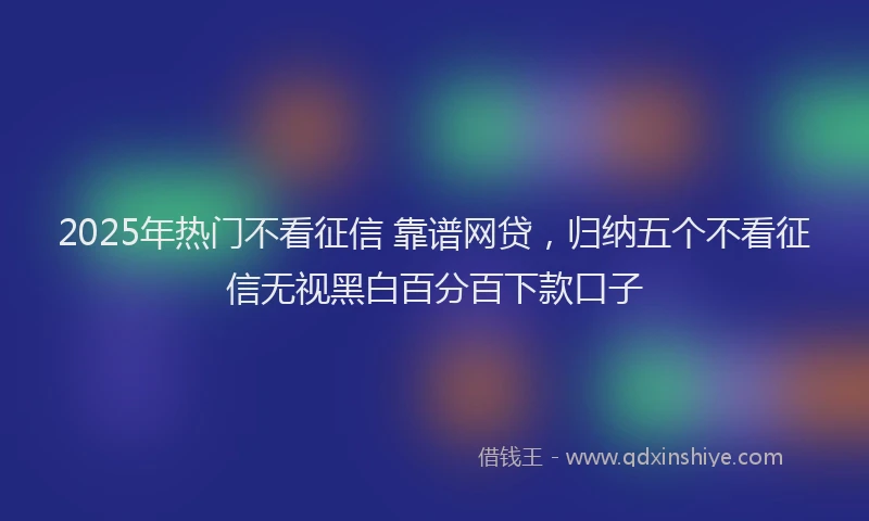2025年热门不看征信 靠谱网贷，归纳五个不看征信无视黑白百分百下款口子