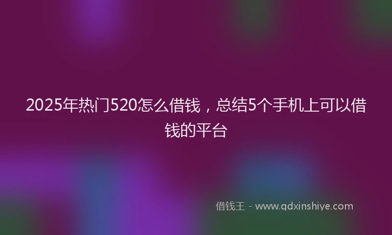 2025年热门520怎么借钱，总结5个手机上可以借钱的平台