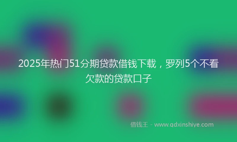 2025年热门51分期贷款借钱下载，罗列5个不看欠款的贷款口子