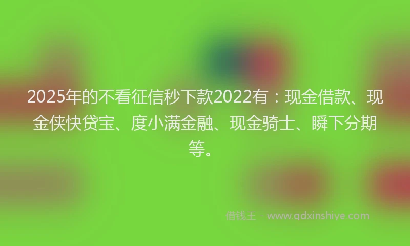 2025年的不看征信秒下款2022有：现金借款、现金侠快贷宝、度小满金融、现金骑士、瞬下分期等。
