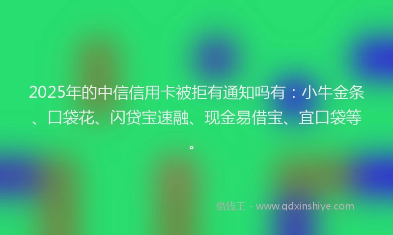 2025年的中信信用卡被拒有通知吗有：小牛金条、口袋花、闪贷宝速融、现金易借宝、宜口袋等。