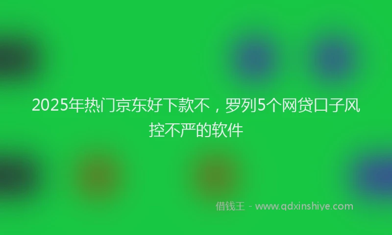 2025年热门京东好下款不，罗列5个网贷口子风控不严的软件