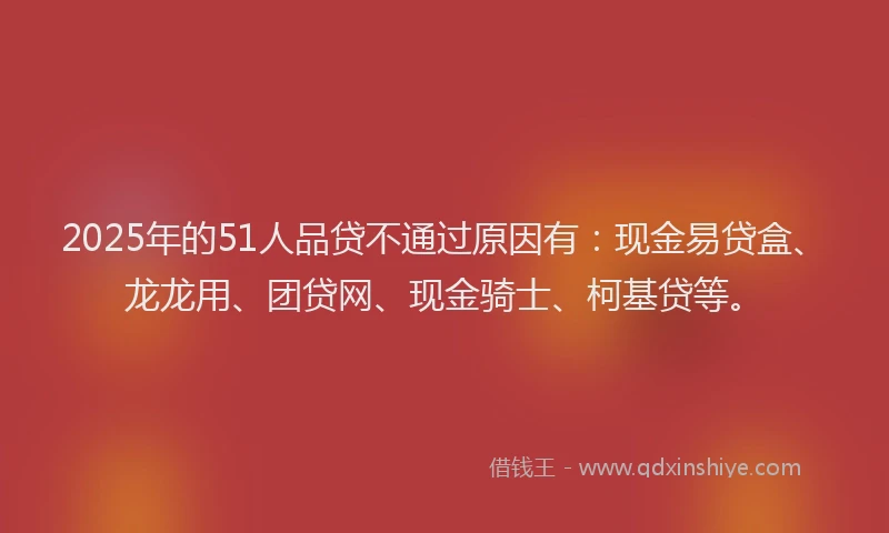 2025年的51人品贷不通过原因有：现金易贷盒、龙龙用、团贷网、现金骑士、柯基贷等。