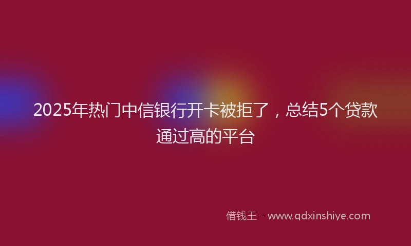 2025年热门中信银行开卡被拒了，总结5个贷款通过高的平台
