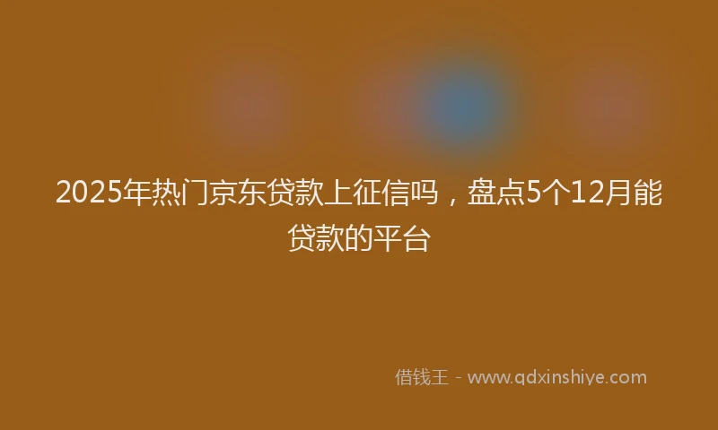 2025年热门京东贷款上征信吗，盘点5个12月能贷款的平台