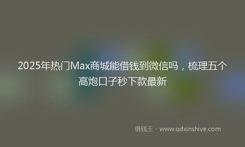 2025年热门Max商城能借钱到微信吗，梳理五个高炮口子秒下款最新