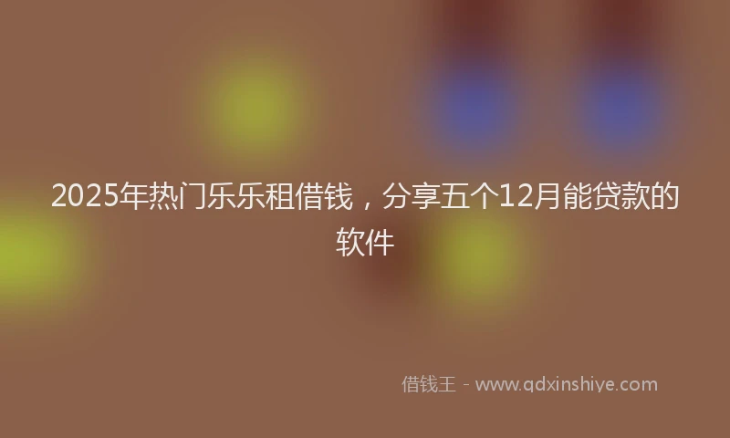 2025年热门乐乐租借钱，分享五个12月能贷款的软件