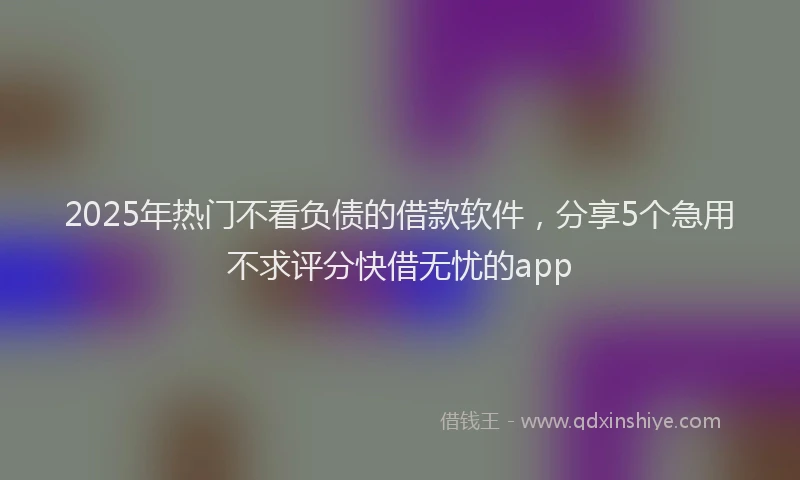 2025年热门不看负债的借款软件，分享5个急用不求评分快借无忧的app