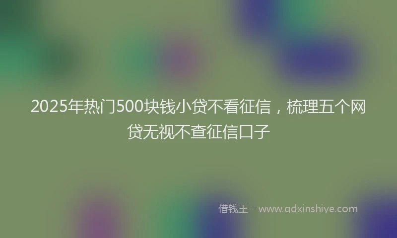 2025年热门500块钱小贷不看征信，梳理五个网贷无视不查征信口子