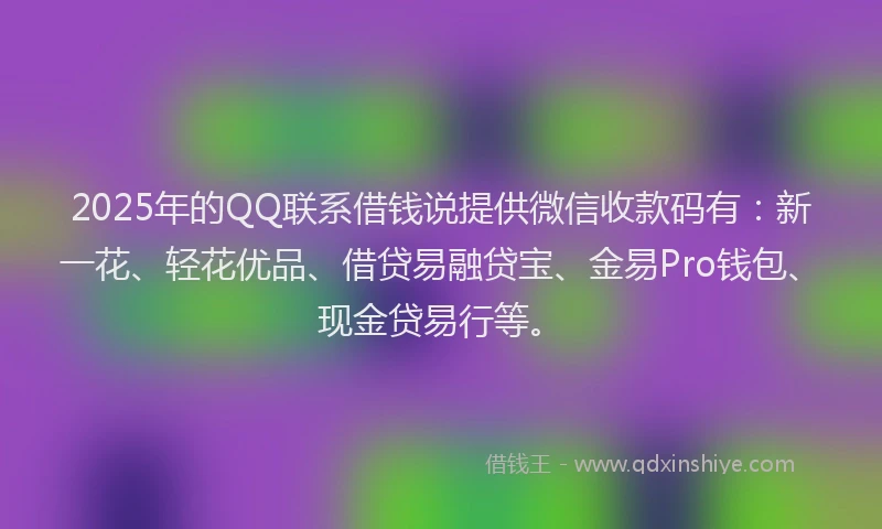 2025年的QQ联系借钱说提供微信收款码有：新一花、轻花优品、借贷易融贷宝、金易Pro钱包、现金贷易行等。