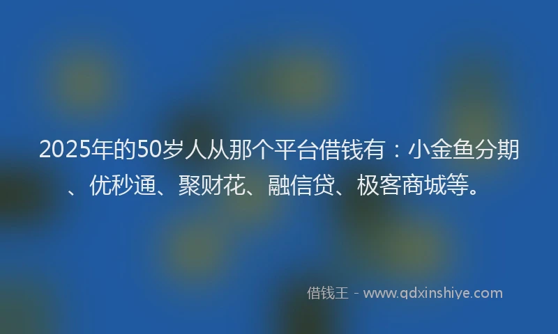 2025年的50岁人从那个平台借钱有：小金鱼分期、优秒通、聚财花、融信贷、极客商城等。