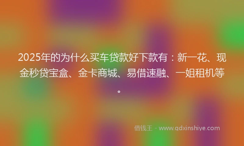 2025年的为什么买车贷款好下款有：新一花、现金秒贷宝盒、金卡商城、易借速融、一姐租机等。
