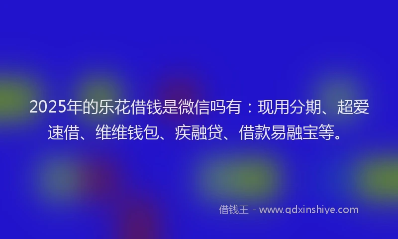 2025年的乐花借钱是微信吗有：现用分期、超爱速借、维维钱包、疾融贷、借款易融宝等。