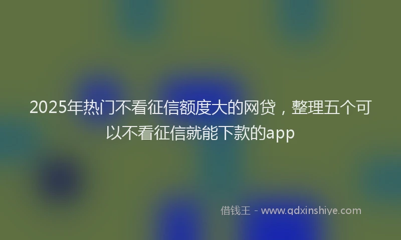 2025年热门不看征信额度大的网贷，整理五个可以不看征信就能下款的app