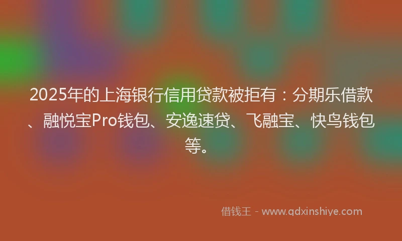 2025年的上海银行信用贷款被拒有：分期乐借款、融悦宝Pro钱包、安逸速贷、飞融宝、快鸟钱包等。