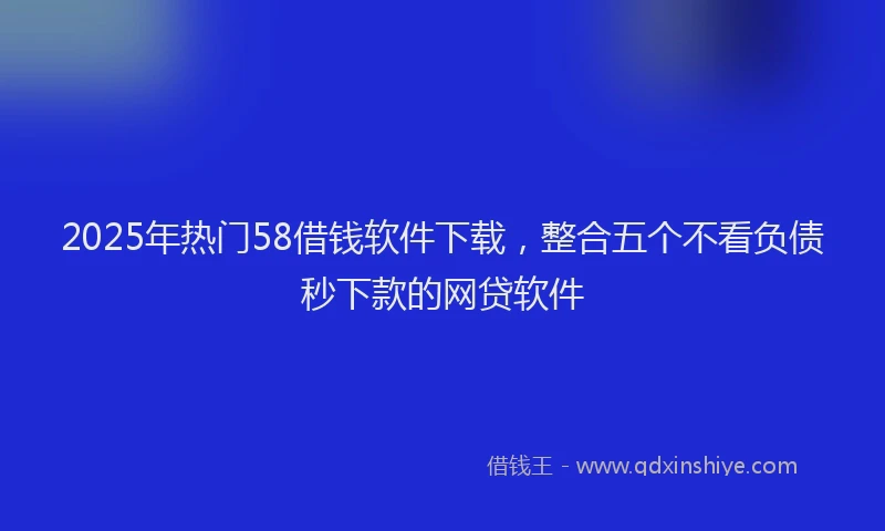 2025年热门58借钱软件下载，整合五个不看负债秒下款的网贷软件