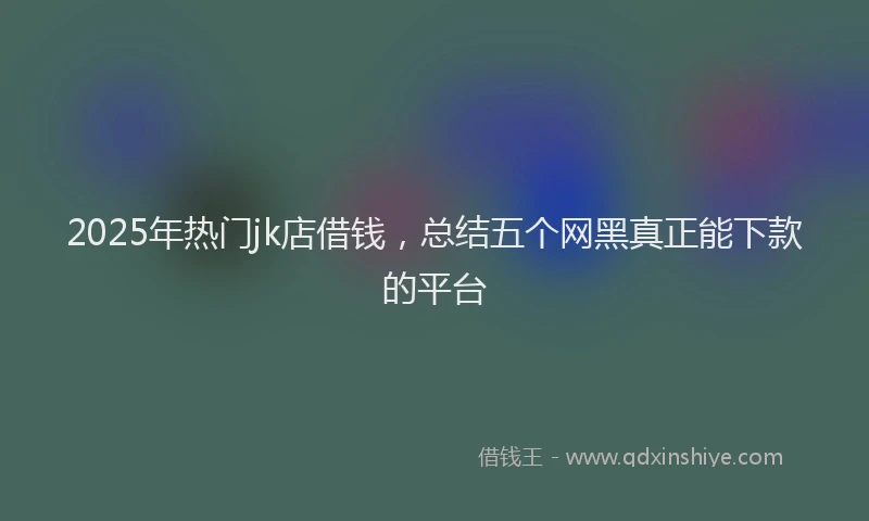 2025年热门jk店借钱，总结五个网黑真正能下款的平台