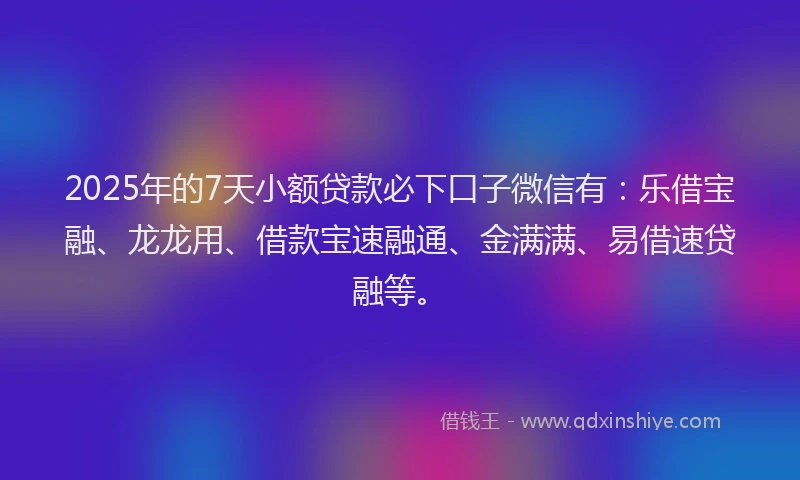 2025年的7天小额贷款必下口子微信有：乐借宝融、龙龙用、借款宝速融通、金满满、易借速贷融等。
