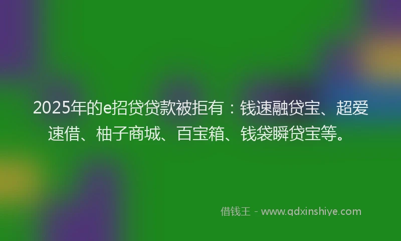 2025年的e招贷贷款被拒有：钱速融贷宝、超爱速借、柚子商城、百宝箱、钱袋瞬贷宝等。