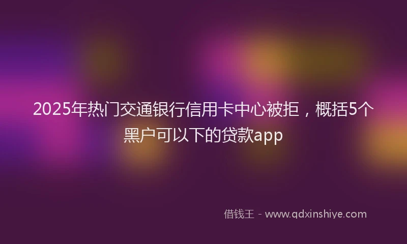 2025年热门交通银行信用卡中心被拒，概括5个黑户可以下的贷款app