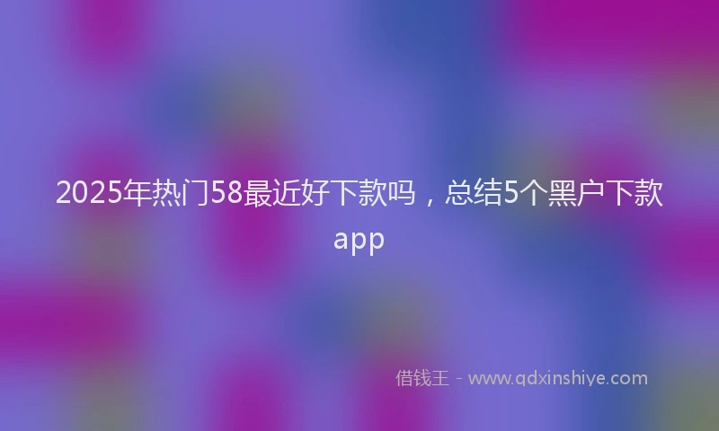 2025年热门58最近好下款吗，总结5个黑户下款app