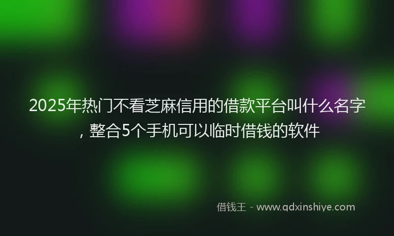 2025年热门不看芝麻信用的借款平台叫什么名字，整合5个手机可以临时借钱的软件