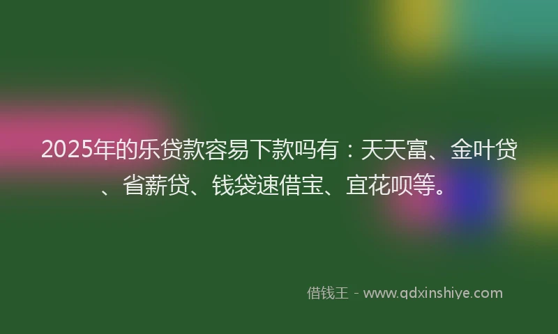 2025年的乐贷款容易下款吗有：天天富、金叶贷、省薪贷、钱袋速借宝、宜花呗等。