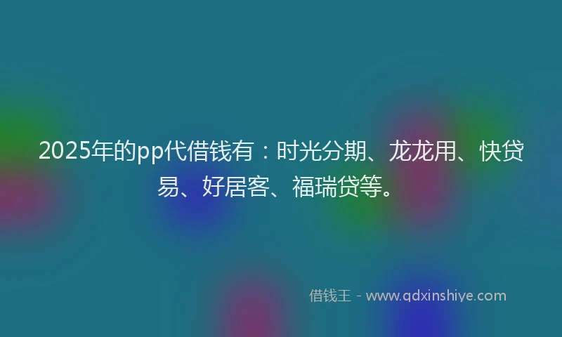 2025年的pp代借钱有：时光分期、龙龙用、快贷易、好居客、福瑞贷等。