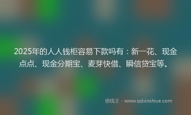 2025年的人人钱柜容易下款吗有：新一花、现金点点、现金分期宝、麦芽快借、瞬信贷宝等。