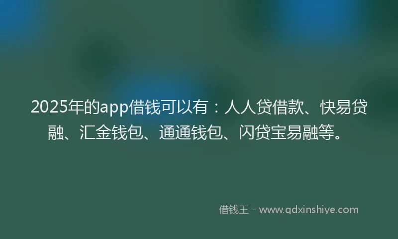 2025年的app借钱可以有：人人贷借款、快易贷融、汇金钱包、通通钱包、闪贷宝易融等。