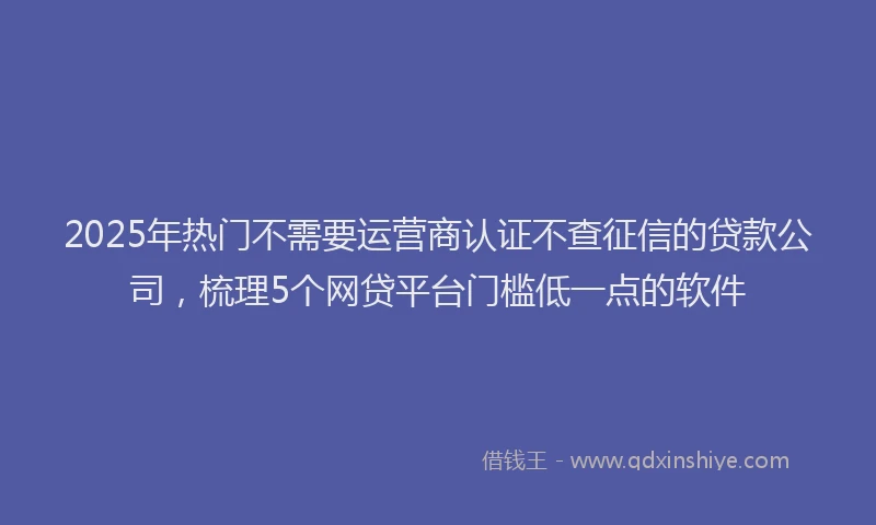 2025年热门不需要运营商认证不查征信的贷款公司，梳理5个网贷平台门槛低一点的软件