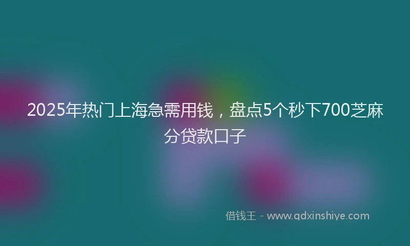 2025年热门上海急需用钱，盘点5个秒下700芝麻分贷款口子