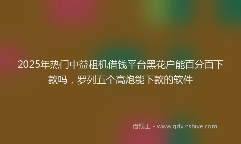 2025年热门中益租机借钱平台黑花户能百分百下款吗，罗列五个高炮能下款的软件