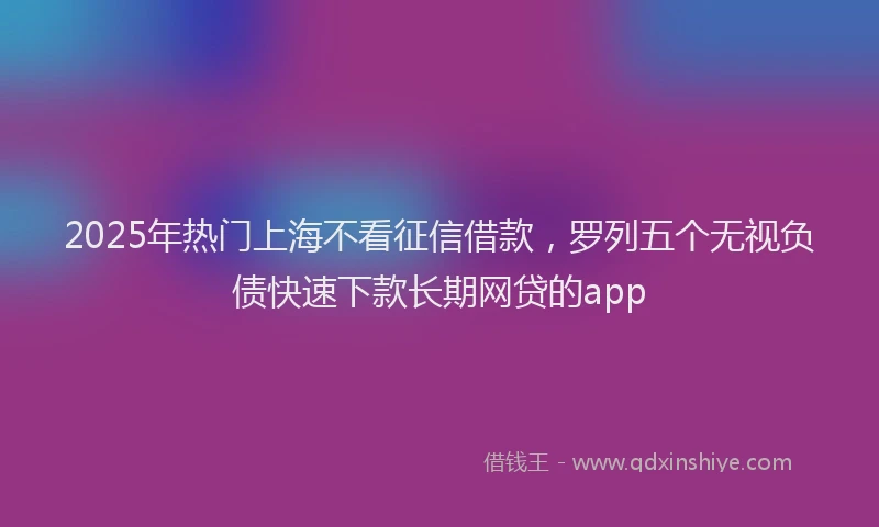 2025年热门上海不看征信借款，罗列五个无视负债快速下款长期网贷的app